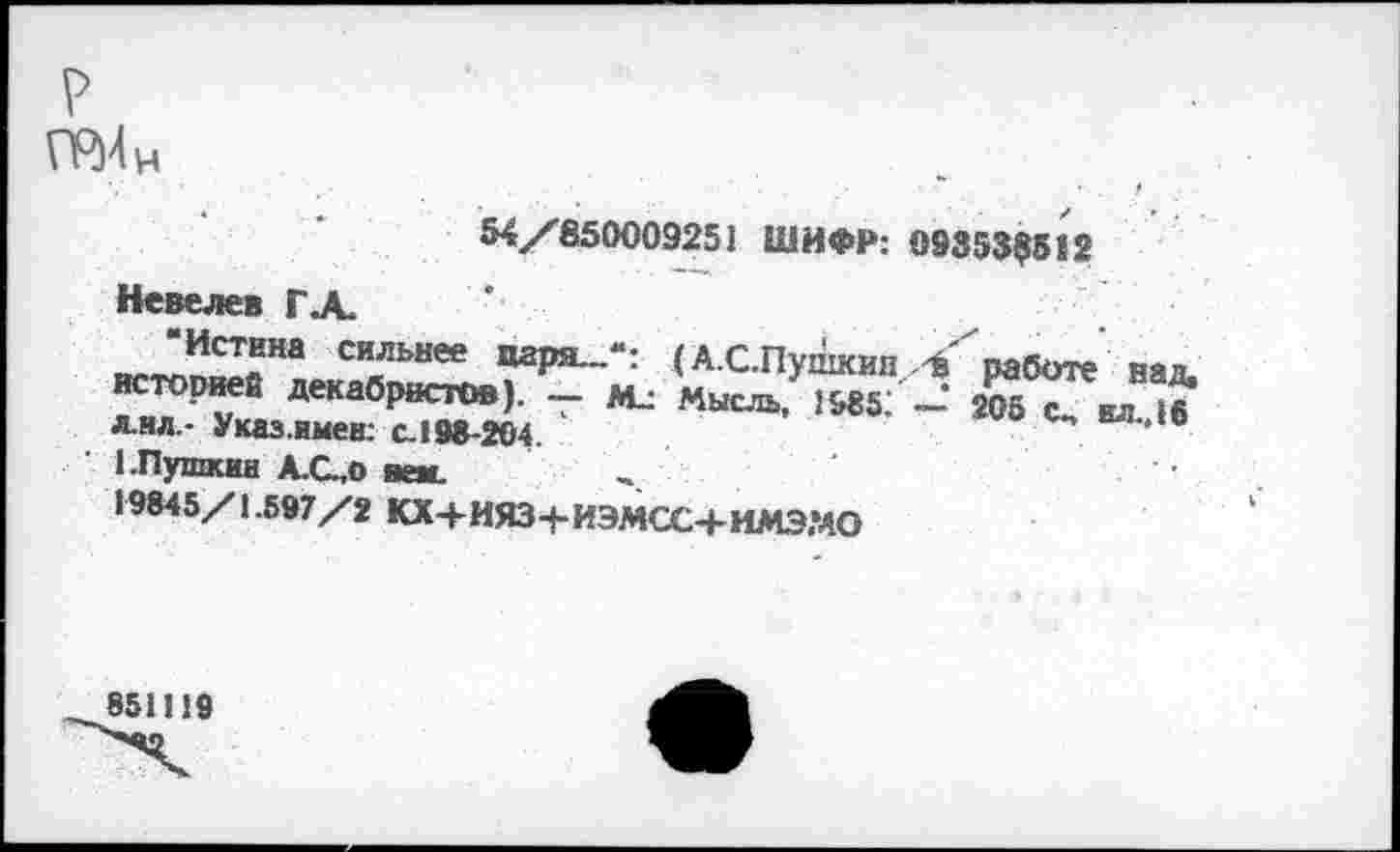 ﻿р
54/850009251 ШИФР: 09353$512
Невелев ГА.
си_льнее паря-“: (А.С.Пушкин, Л работе над, историей декабристов). — Мл Мысль, 19851 — 205 с„ ил 16 лил.- Указ.имев: с.198-204.
1.Пушкин А.С.,0 веж.
19845/1.597/2 КХ+ИЯЗ+ИЭМСС+ИМЭМО
851119